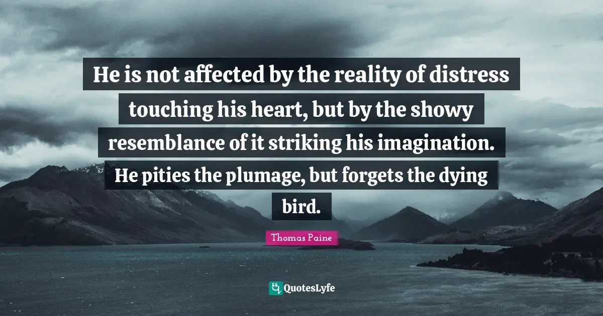 Thomas Paine Quotes: "He is not affected by the reality of distress touching his heart, but by the showy resemblance of it striking his imagination. He pities the plumage, but forgets the dying bird."