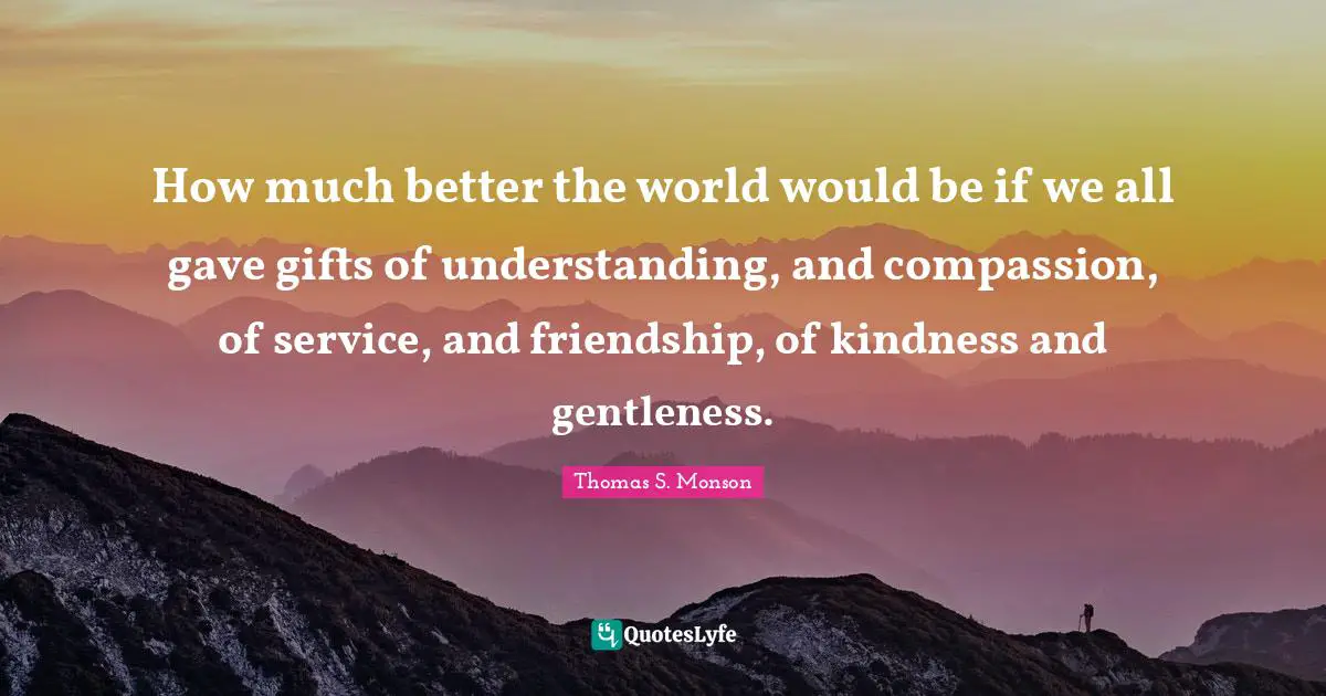 How much better the world would be if we all gave gifts of understanding, and compassion, of service, and friendship, of kindness and gentleness.
