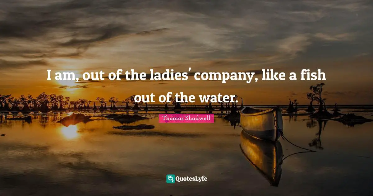 I am, out of the ladies' company, like a fish out of the water.