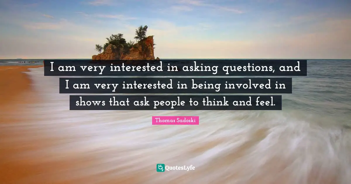 I am very interested in asking questions, and I am very interested in being involved in shows that ask people to think and feel.