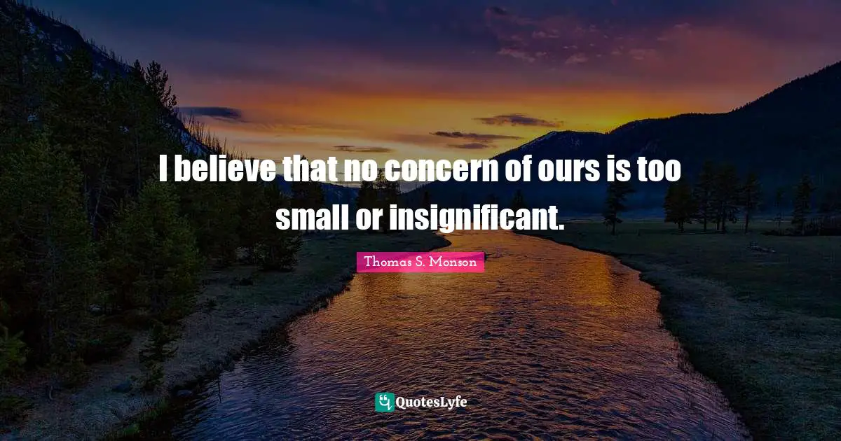 I believe that no concern of ours is too small or insignificant.