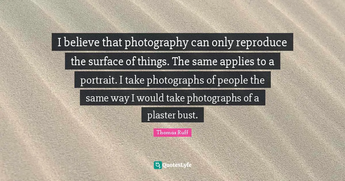 I believe that photography can only reproduce the surface of things. The same applies to a portrait. I take photographs of people the same way I would take photographs of a plaster bust.