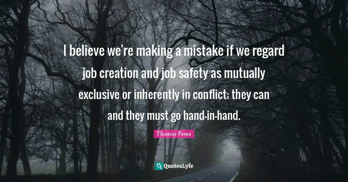 I believe we're making a mistake if we regard job creation and job safety as mutually exclusive or inherently in conflict; they can and they must go hand-in-hand.