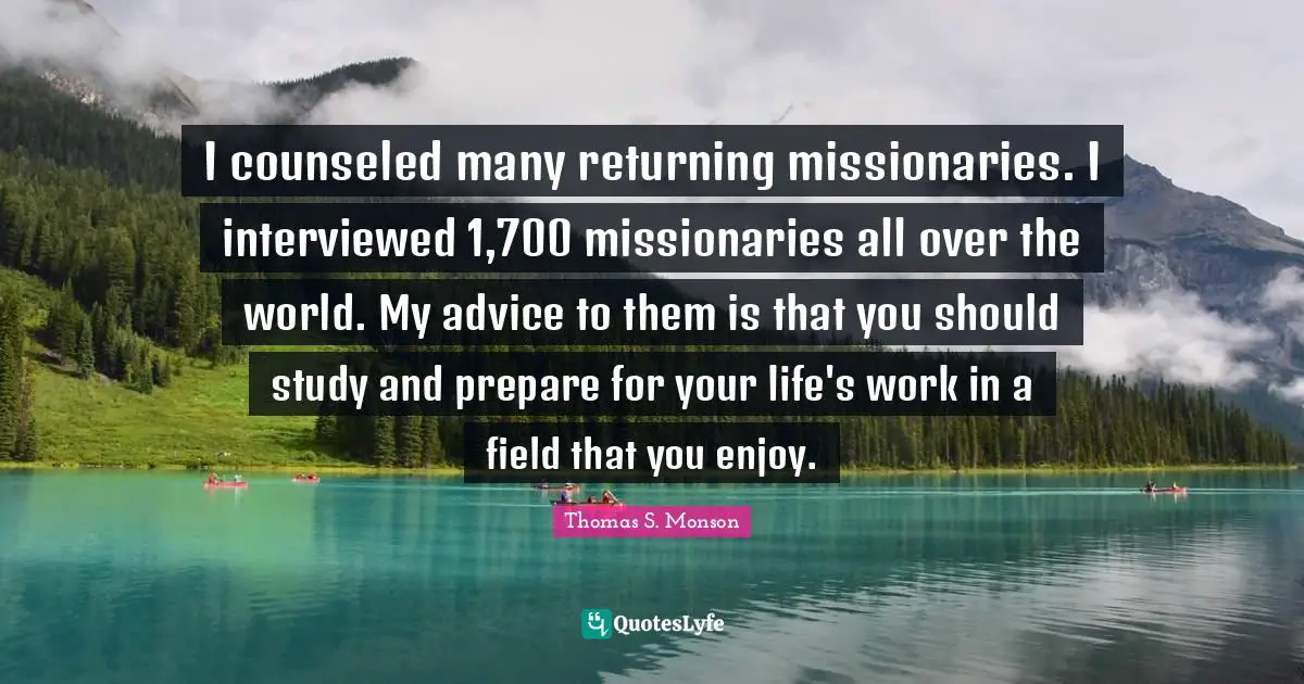 I counseled many returning missionaries. I interviewed 1,700 missionaries all over the world. My advice to them is that you should study and prepare for your life's work in a field that you enjoy.