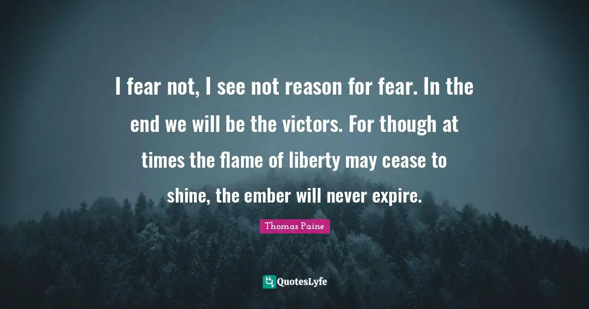 Thomas Paine Quotes: "I fear not, I see not reason for fear. In the end we will be the victors. For though at times the flame of liberty may cease to shine, the ember will never expire."