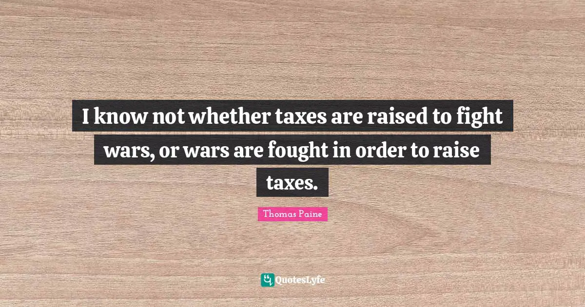 I know not whether taxes are raised to fight wars, or wars are fought in order to raise taxes.