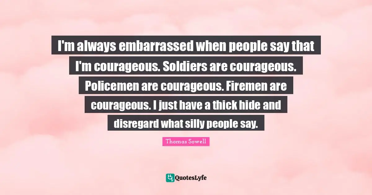 I'm always embarrassed when people say that I'm courageous. Soldiers are courageous. Policemen are courageous. Firemen are courageous. I just have a thick hide and disregard what silly people say.