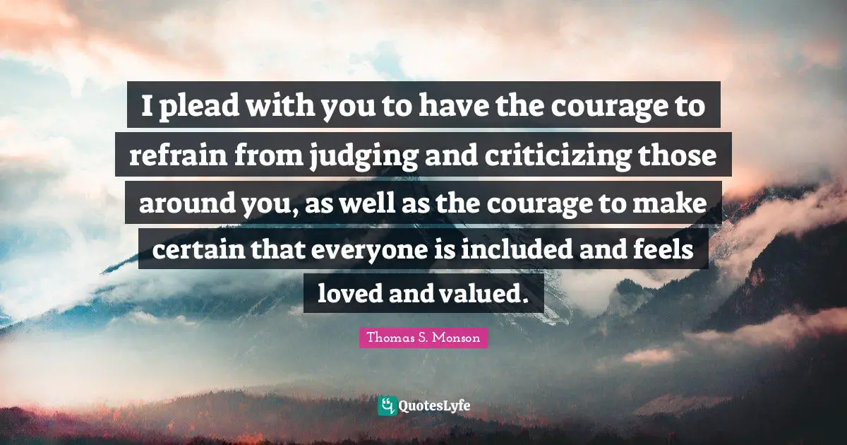 I plead with you to have the courage to refrain from judging and criticizing those around you, as well as the courage to make certain that everyone is included and feels loved and valued.