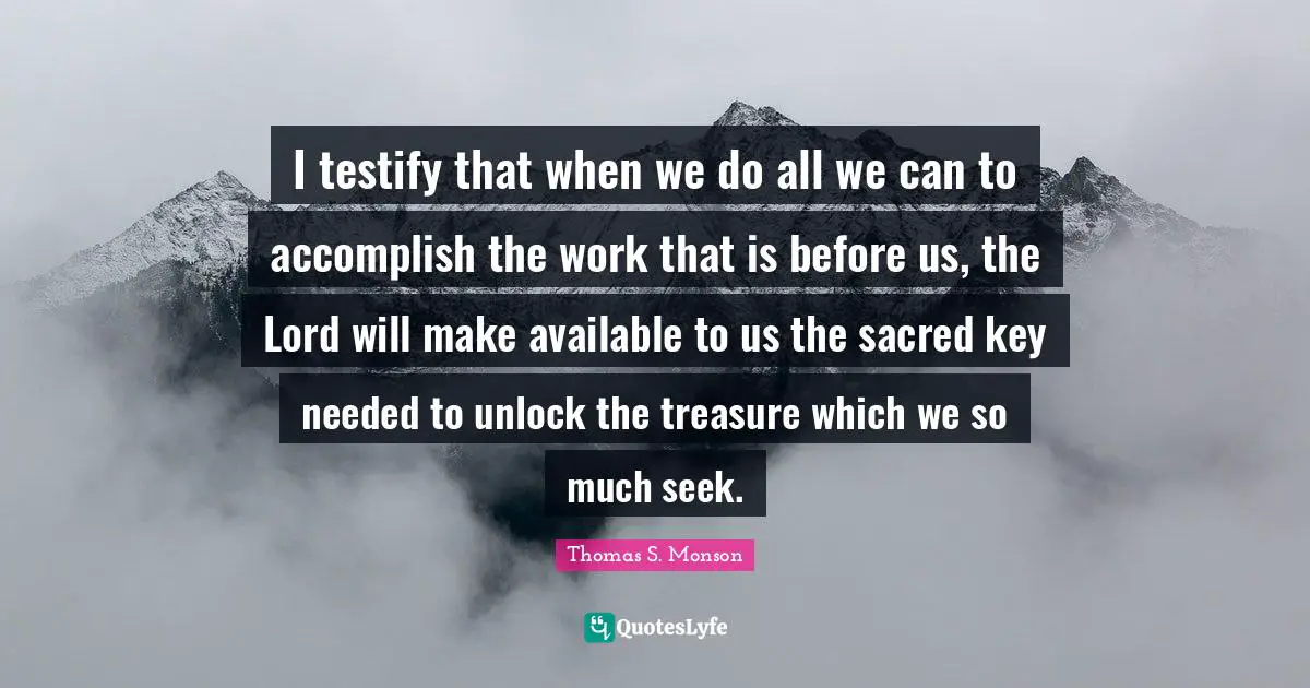 I testify that when we do all we can to accomplish the work that is before us, the Lord will make available to us the sacred key needed to unlock the treasure which we so much seek.