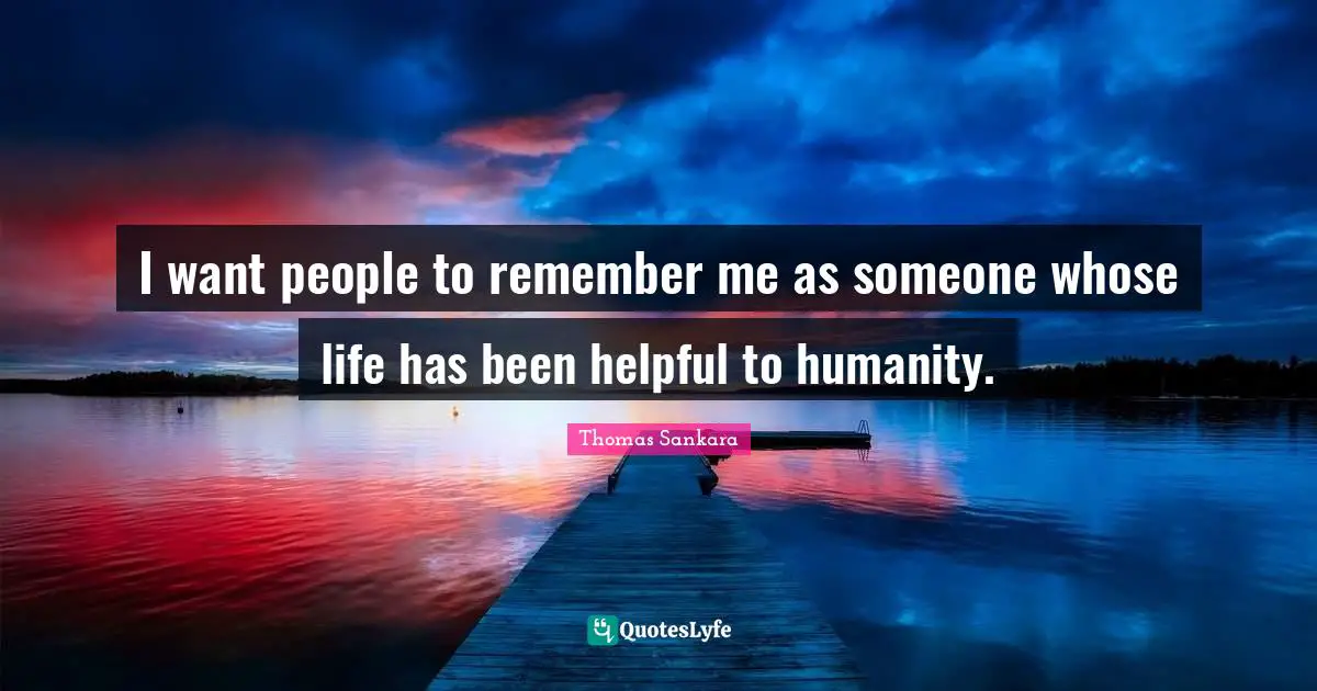 I want people to remember me as someone whose life has been helpful to humanity.