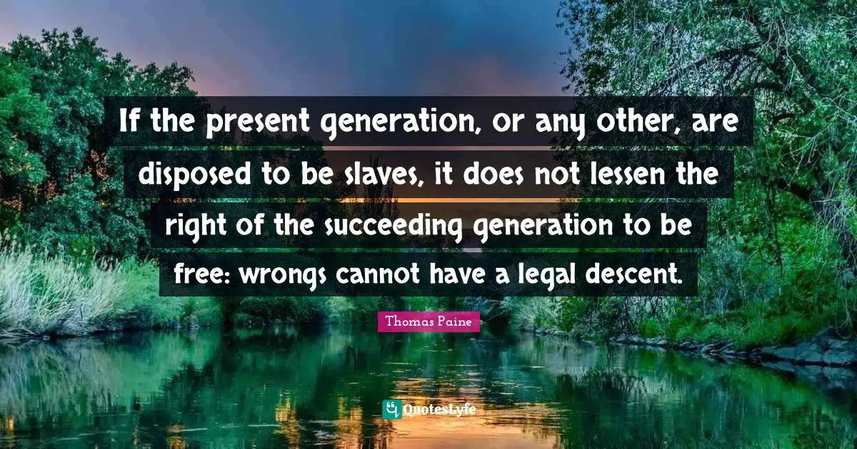 If the present generation, or any other, are disposed to be slaves, it does not lessen the right of the succeeding generation to be free: wrongs cannot have a legal descent.