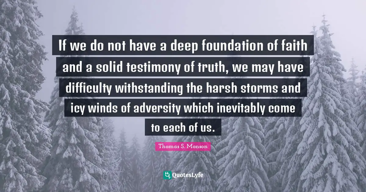 If we do not have a deep foundation of faith and a solid testimony of truth, we may have difficulty withstanding the harsh storms and icy winds of adversity which inevitably come to each of us.