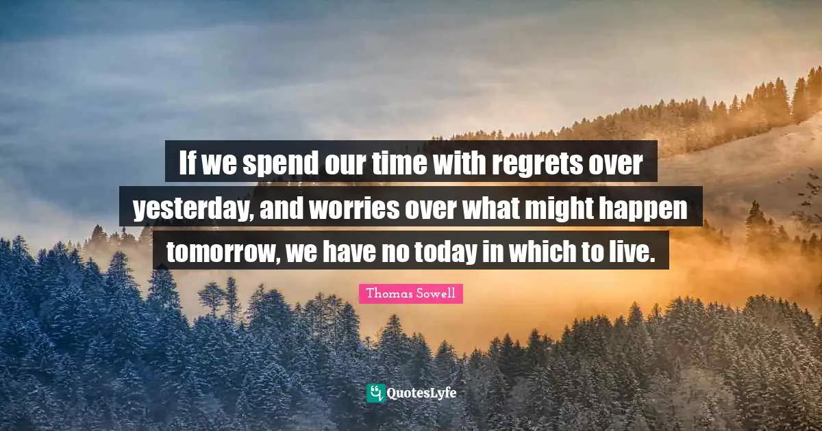 If we spend our time with regrets over yesterday, and worries over what might happen tomorrow, we have no today in which to live.