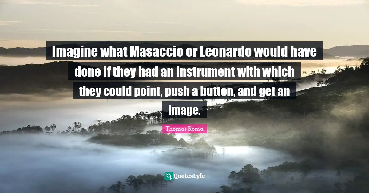 Imagine what Masaccio or Leonardo would have done if they had an instrument with which they could point, push a button, and get an image.