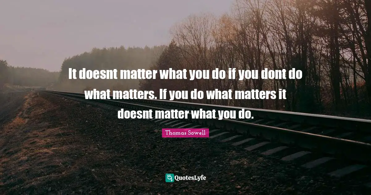 It doesnt matter what you do if you dont do what matters. If you do what matters it doesnt matter what you do.