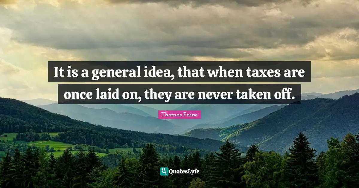 It is a general idea, that when taxes are once laid on, they are never taken off.