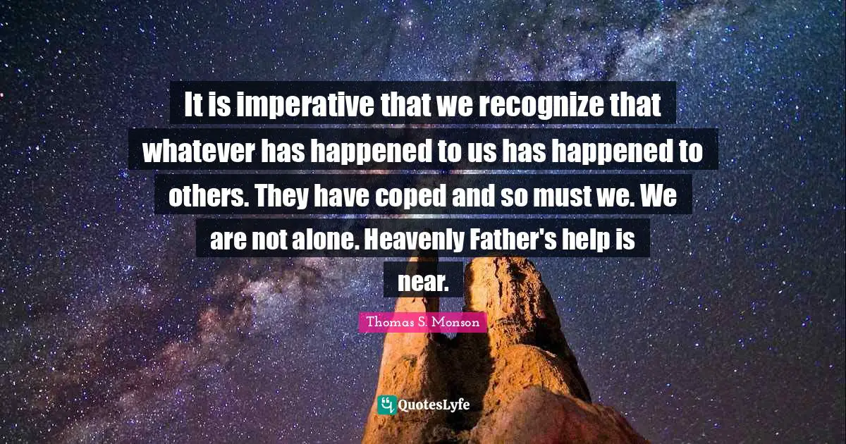 It is imperative that we recognize that whatever has happened to us has happened to others. They have coped and so must we. We are not alone. Heavenly Father's help is near.