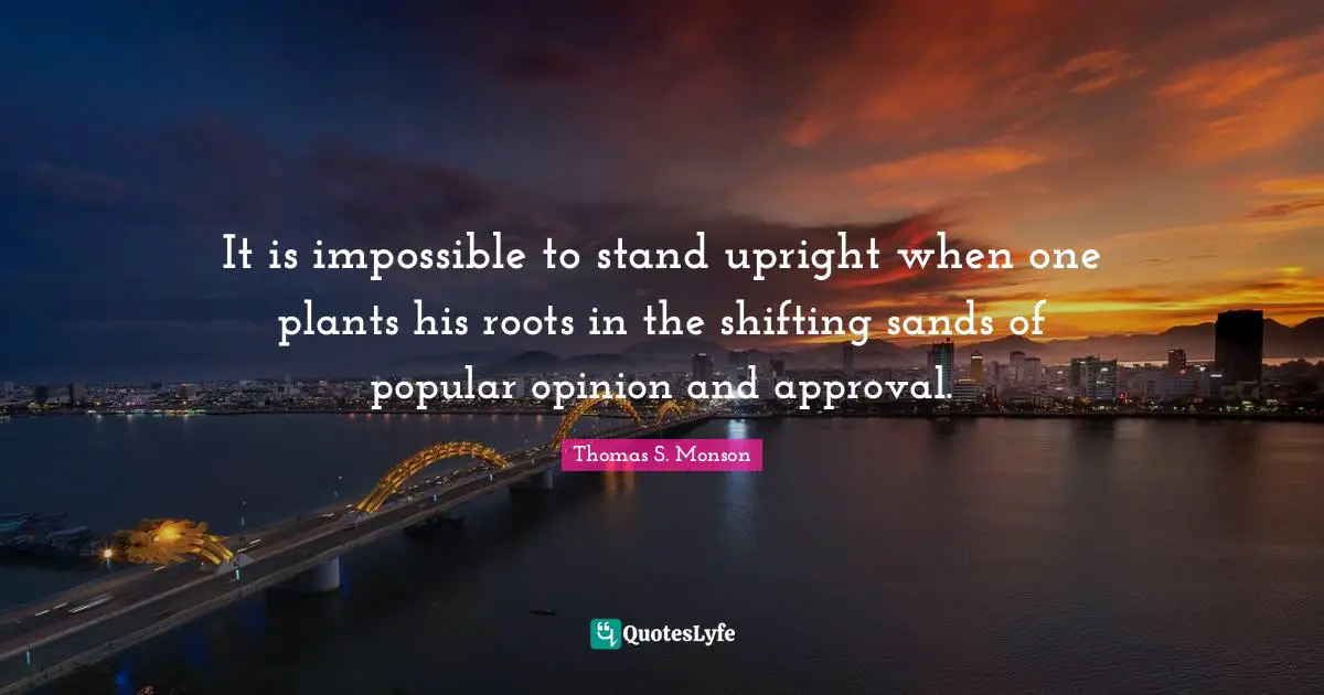 It is impossible to stand upright when one plants his roots in the shifting sands of popular opinion and approval.