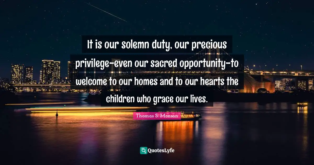 It is our solemn duty, our precious privilege-even our sacred opportunity-to welcome to our homes and to our hearts the children who grace our lives.