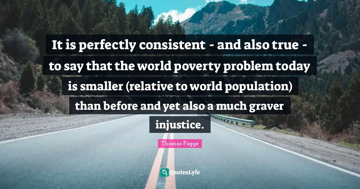It is perfectly consistent - and also true - to say that the world poverty problem today is smaller (relative to world population) than before and yet also a much graver injustice.
