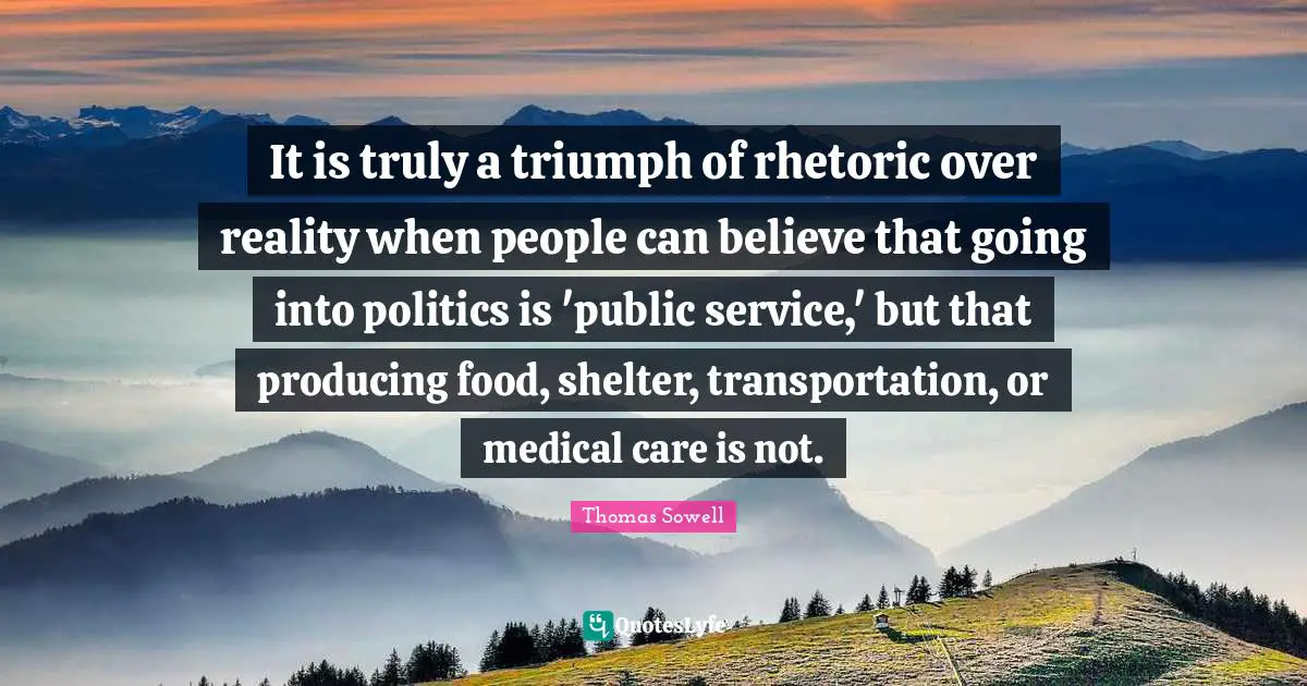 Rhetoric Quotes: "It is truly a triumph of rhetoric over reality when people can believe that going into politics is 'public service,' but that producing food, shelter, transportation, or medical care is not."