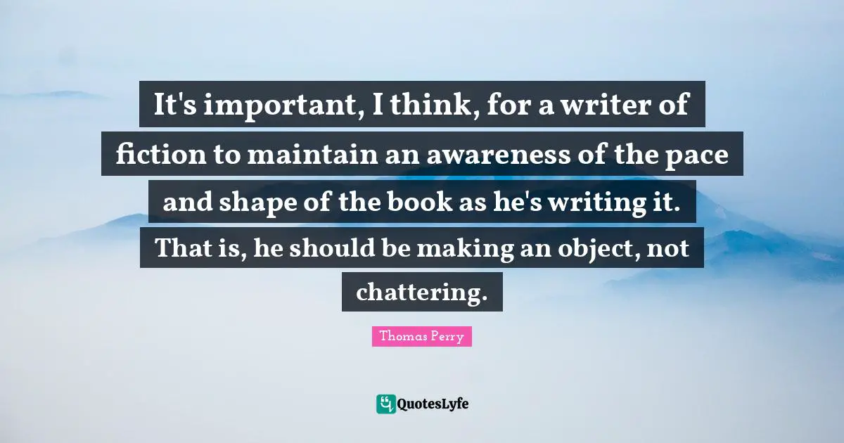 It's important, I think, for a writer of fiction to maintain an awareness of the pace and shape of the book as he's writing it. That is, he should be making an object, not chattering.