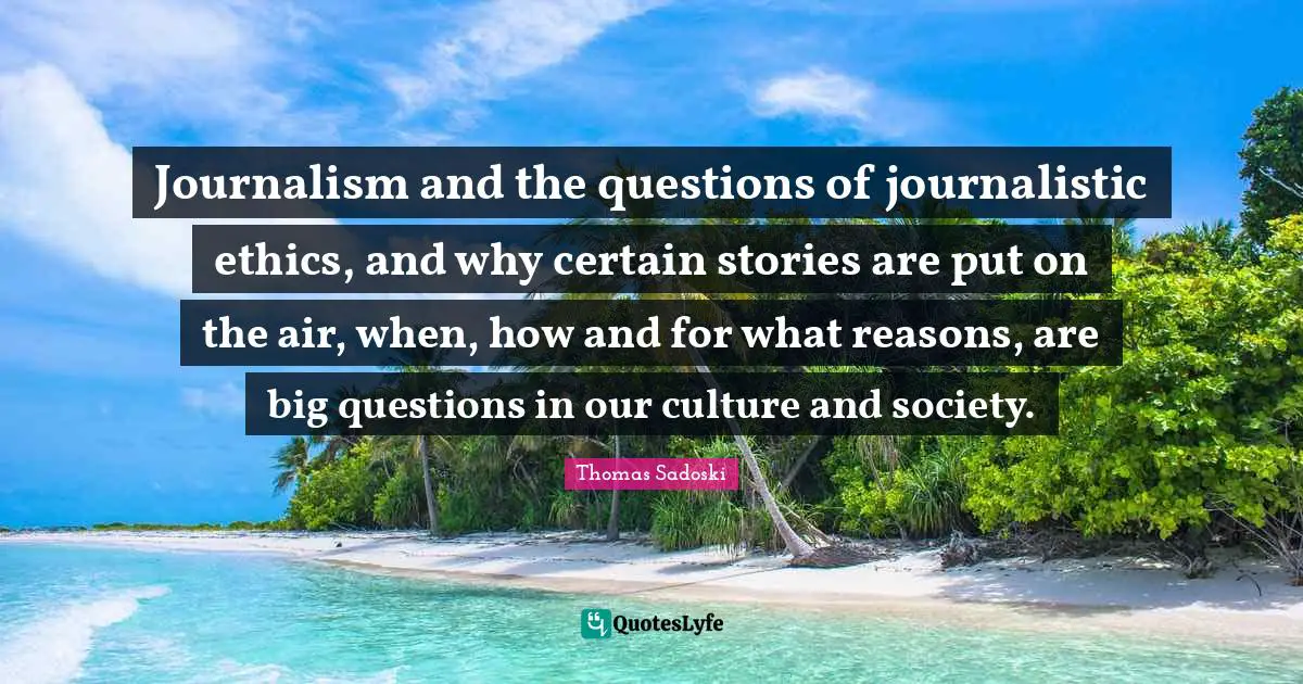 Journalism and the questions of journalistic ethics, and why certain stories are put on the air, when, how and for what reasons, are big questions in our culture and society.