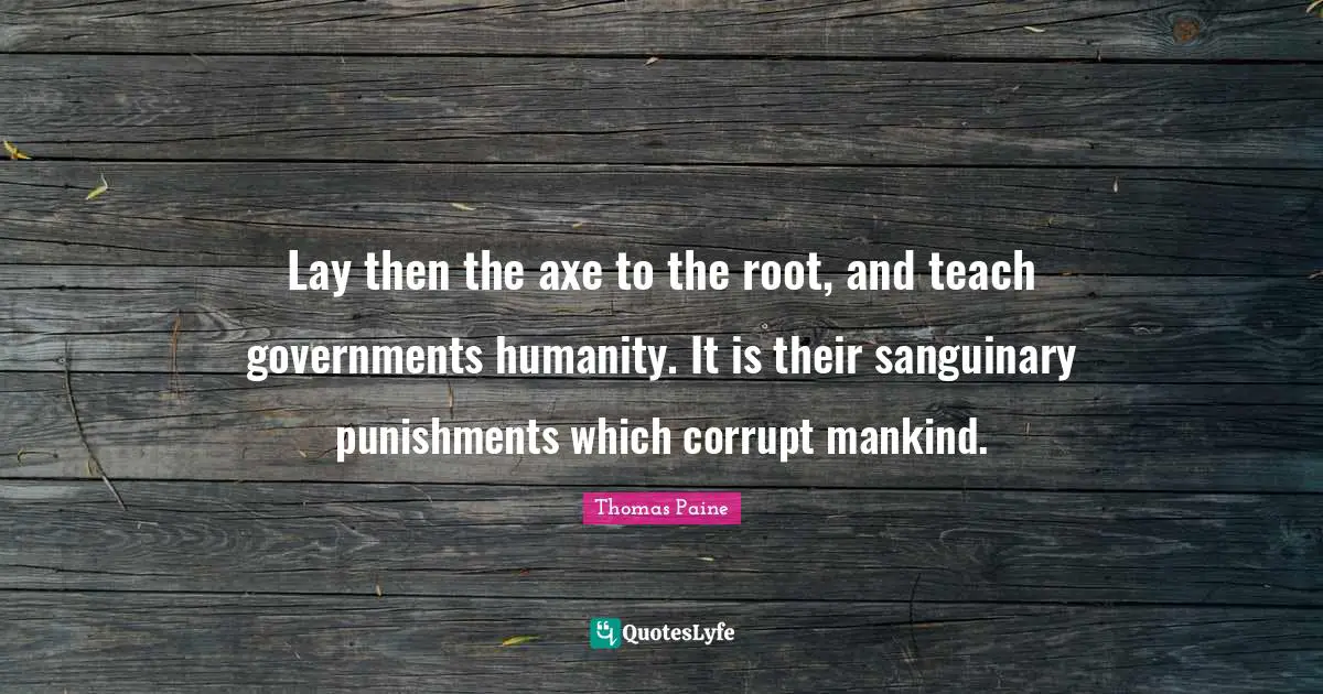 Lay then the axe to the root, and teach governments humanity. It is their sanguinary punishments which corrupt mankind.