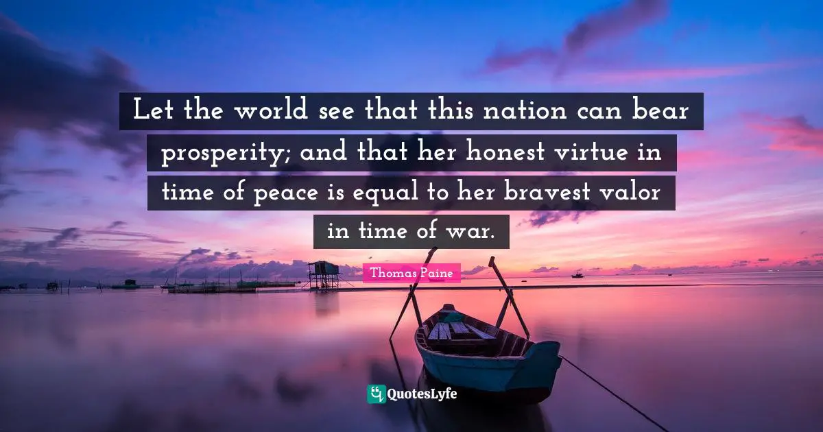 Let the world see that this nation can bear prosperity; and that her honest virtue in time of peace is equal to her bravest valor in time of war.