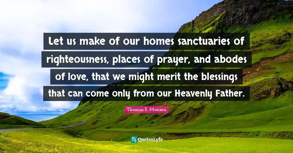 Let us make of our homes sanctuaries of righteousness, places of prayer, and abodes of love, that we might merit the blessings that can come only from our Heavenly Father.