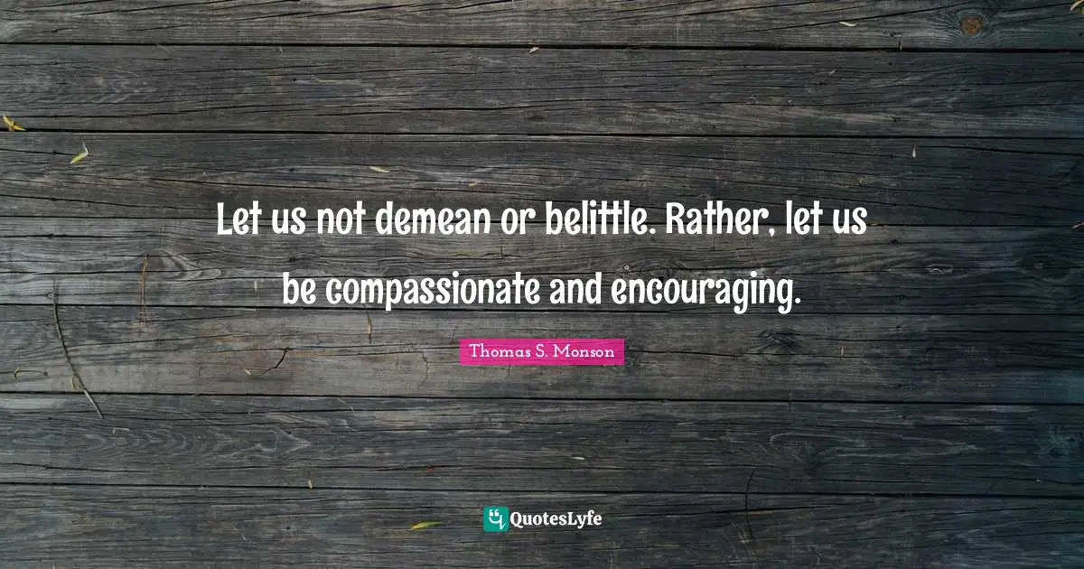 Let us not demean or belittle. Rather, let us be compassionate and encouraging.