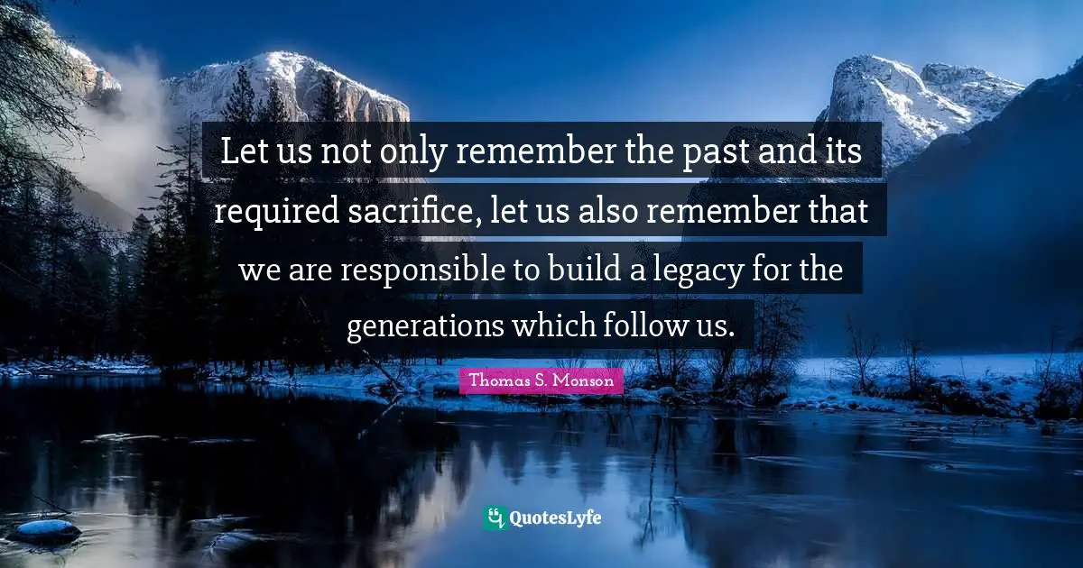 Let us not only remember the past and its required sacrifice, let us also remember that we are responsible to build a legacy for the generations which follow us.