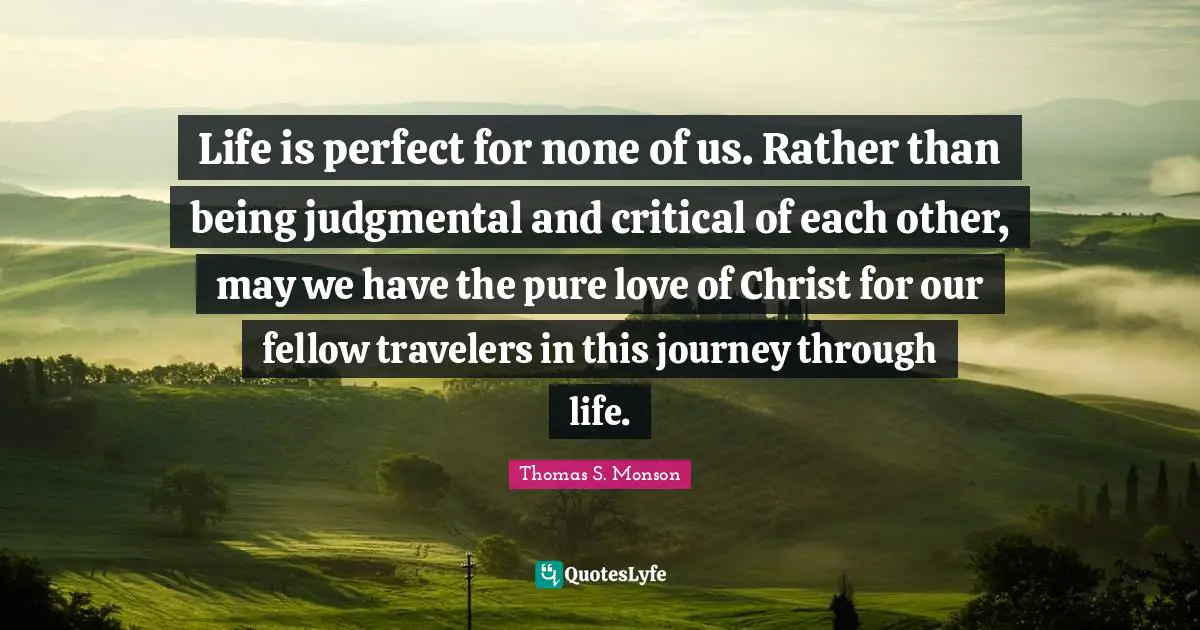 Journey Through Life Quotes: "Life is perfect for none of us. Rather than being judgmental and critical of each other, may we have the pure love of Christ for our fellow travelers in this journey through life."