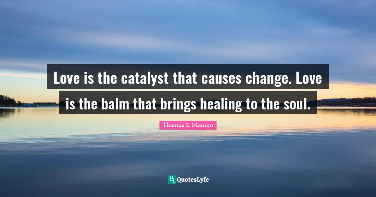 Love is the catalyst that causes change. Love is the balm that brings healing to the soul.