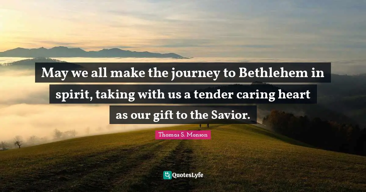 May we all make the journey to Bethlehem in spirit, taking with us a tender caring heart as our gift to the Savior.