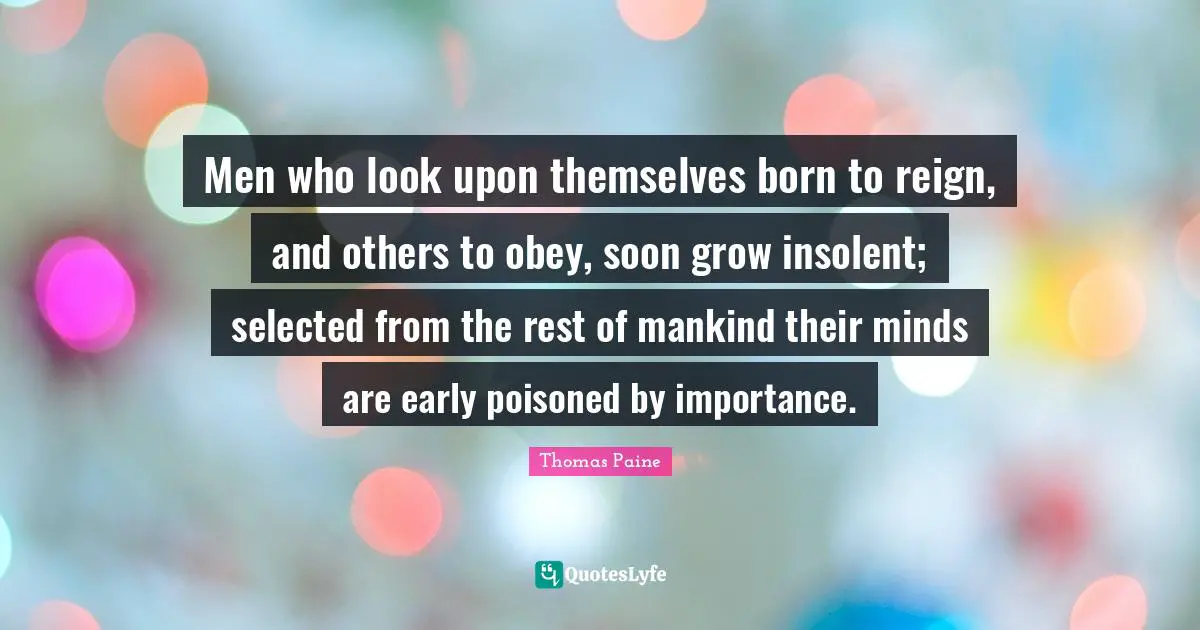 Men who look upon themselves born to reign, and others to obey, soon grow insolent; selected from the rest of mankind their minds are early poisoned by importance.