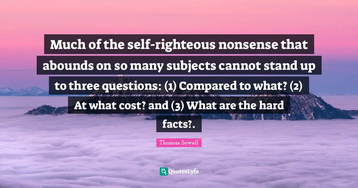 Much of the self-righteous nonsense that abounds on so many subjects cannot stand up to three questions: (1) Compared to what? (2) At what cost? and (3) What are the hard facts?.