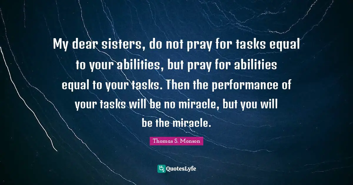 My dear sisters, do not pray for tasks equal to your abilities, but pray for abilities equal to your tasks. Then the performance of your tasks will be no miracle, but you will be the miracle.
