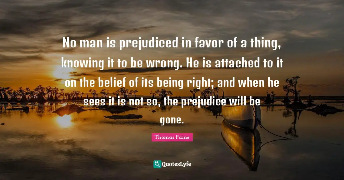 No man is prejudiced in favor of a thing, knowing it to be wrong. He is attached to it on the belief of its being right; and when he sees it is not so, the prejudice will be gone.
