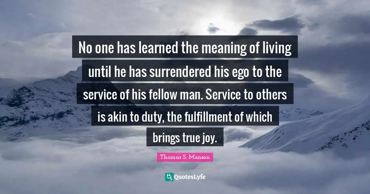 No one has learned the meaning of living until he has surrendered his ego to the service of his fellow man. Service to others is akin to duty, the fulfillment of which brings true joy.
