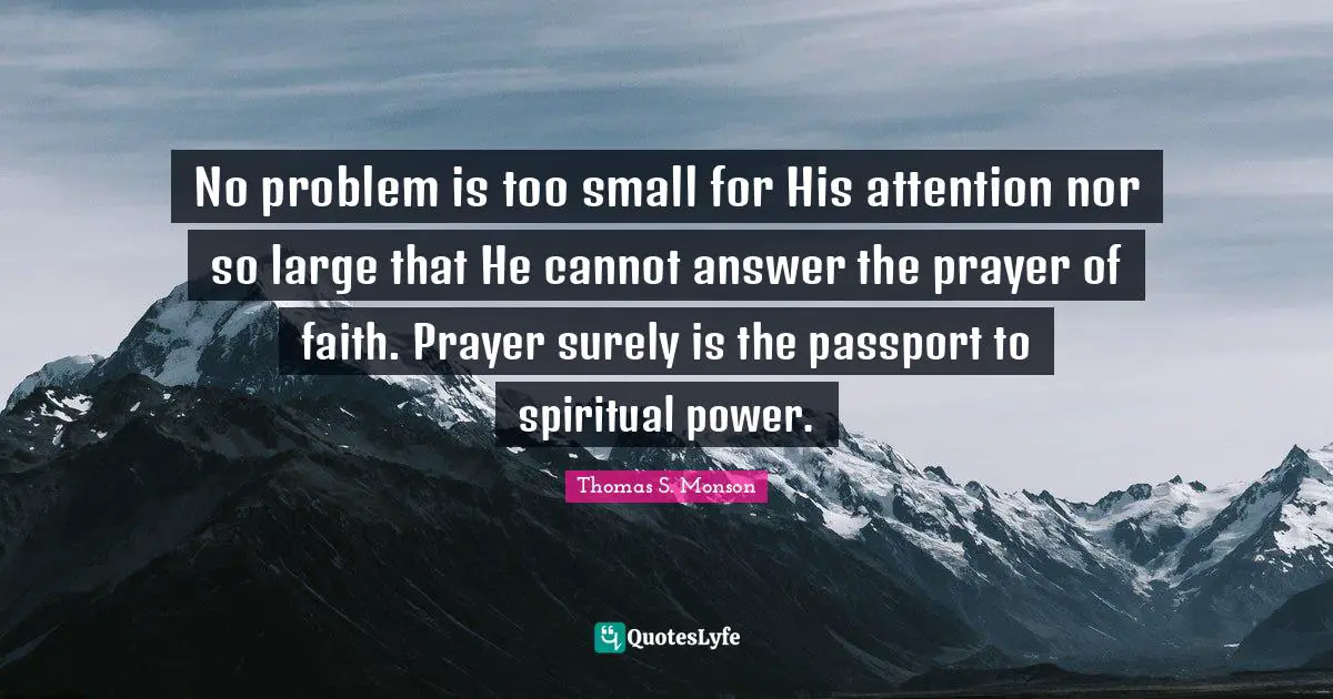 No problem is too small for His attention nor so large that He cannot answer the prayer of faith. Prayer surely is the passport to spiritual power.