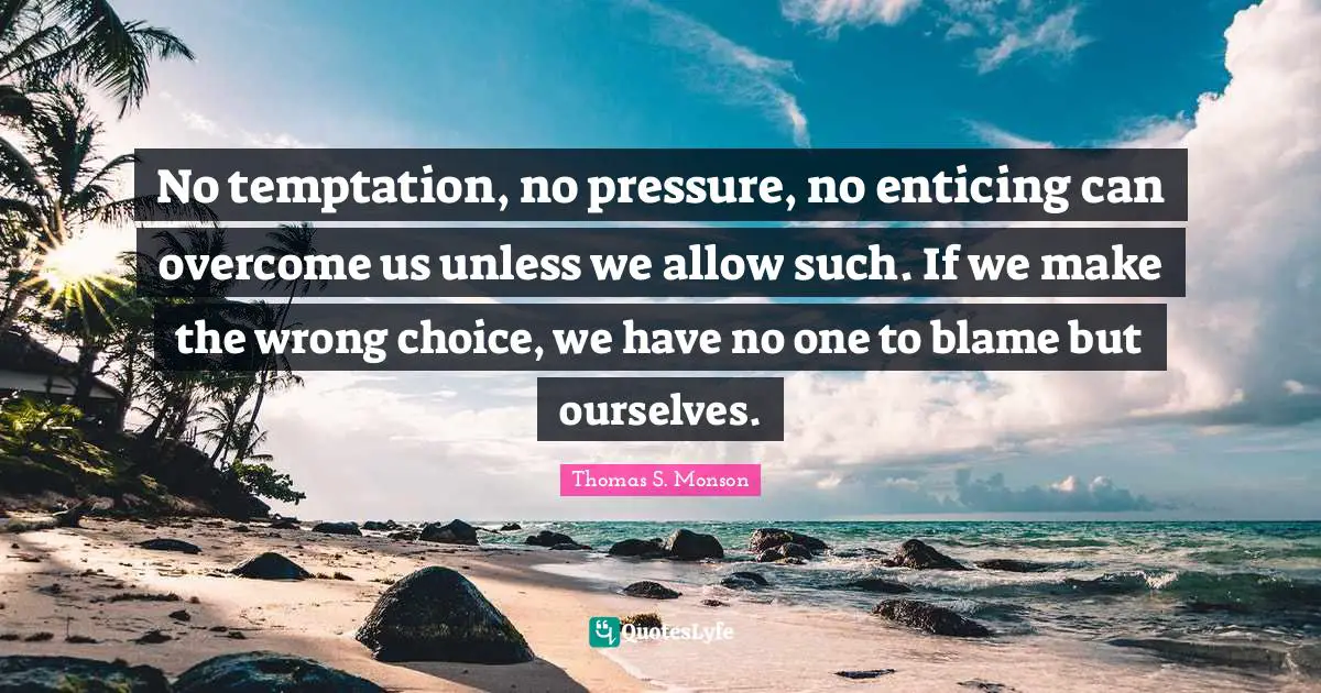 No temptation, no pressure, no enticing can overcome us unless we allow such. If we make the wrong choice, we have no one to blame but ourselves.