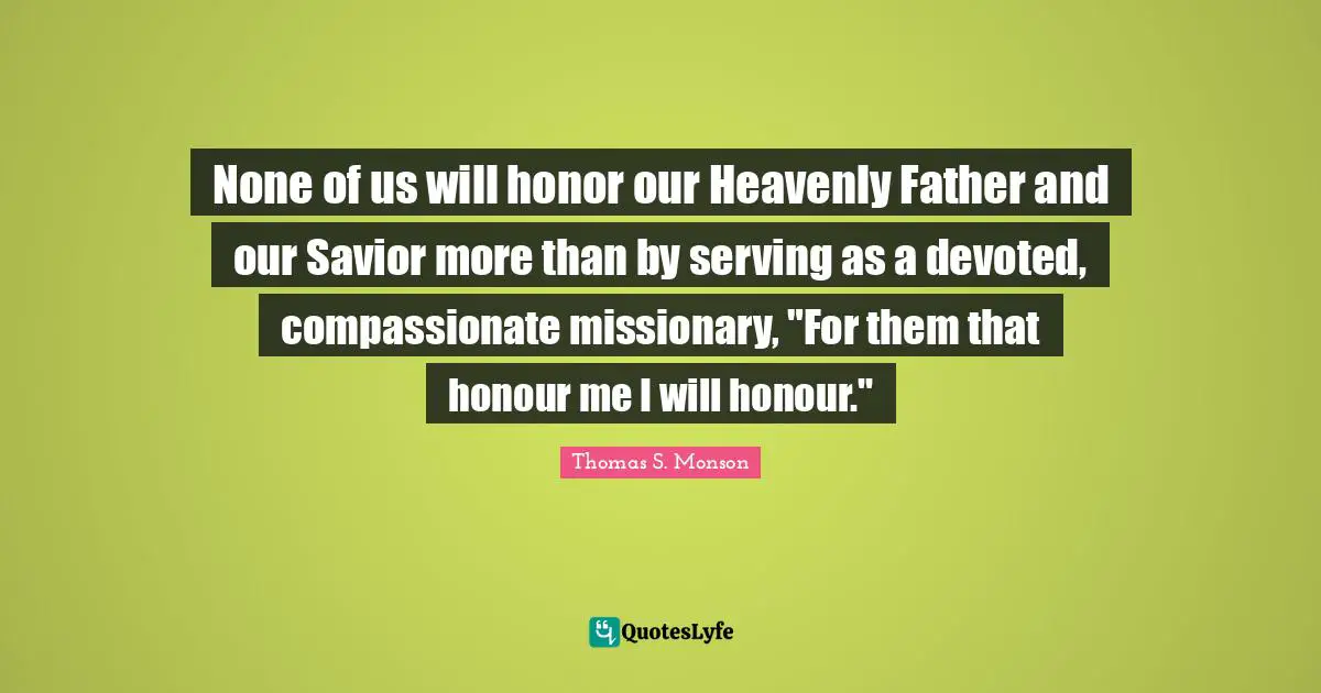 None of us will honor our Heavenly Father and our Savior more than by serving as a devoted, compassionate missionary, "For them that honour me I will honour."