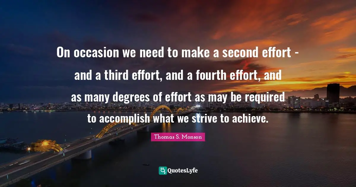On occasion we need to make a second effort - and a third effort, and a fourth effort, and as many degrees of effort as may be required to accomplish what we strive to achieve.