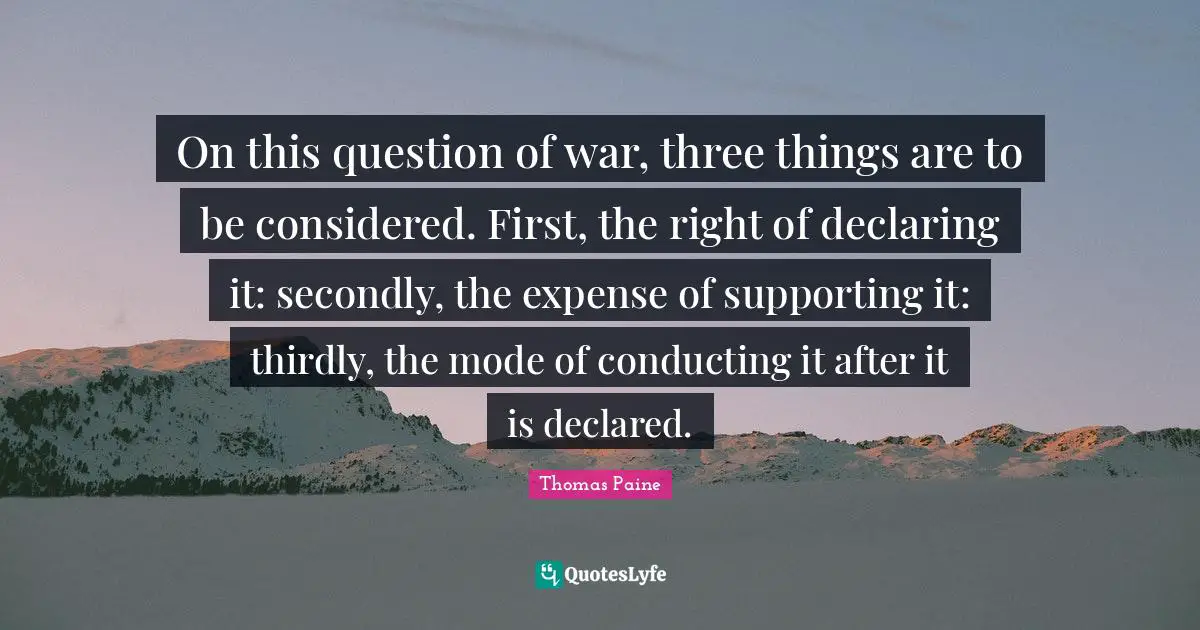 On this question of war, three things are to be considered. First, the right of declaring it: secondly, the expense of supporting it: thirdly, the mode of conducting it after it is declared.