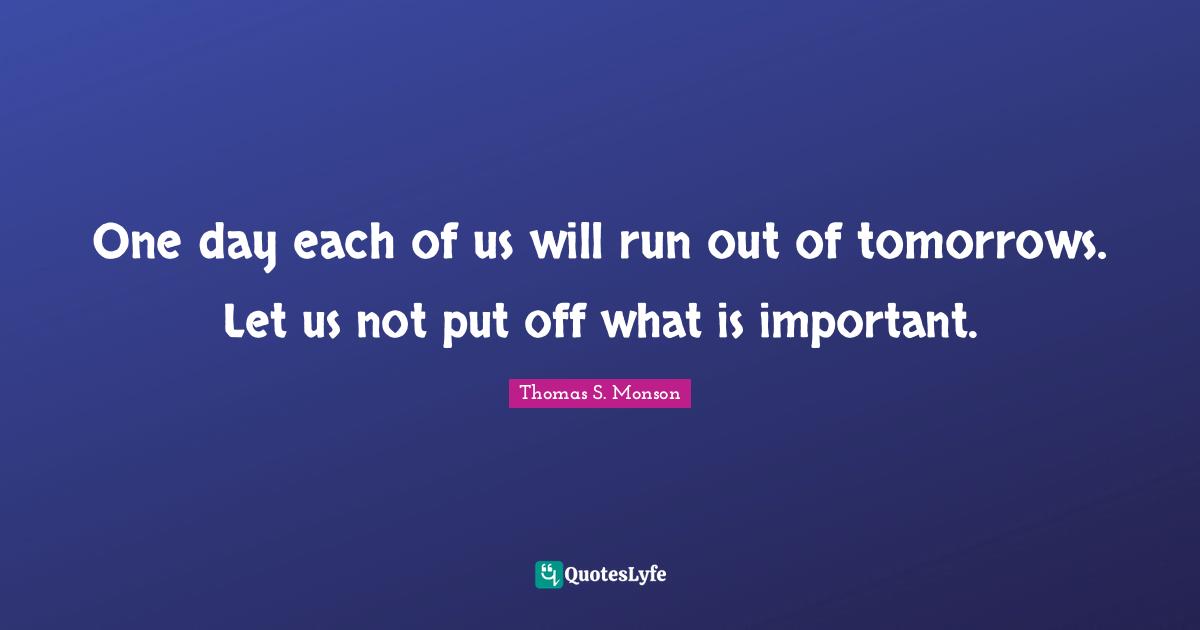 One day each of us will run out of tomorrows. Let us not put off what is important.