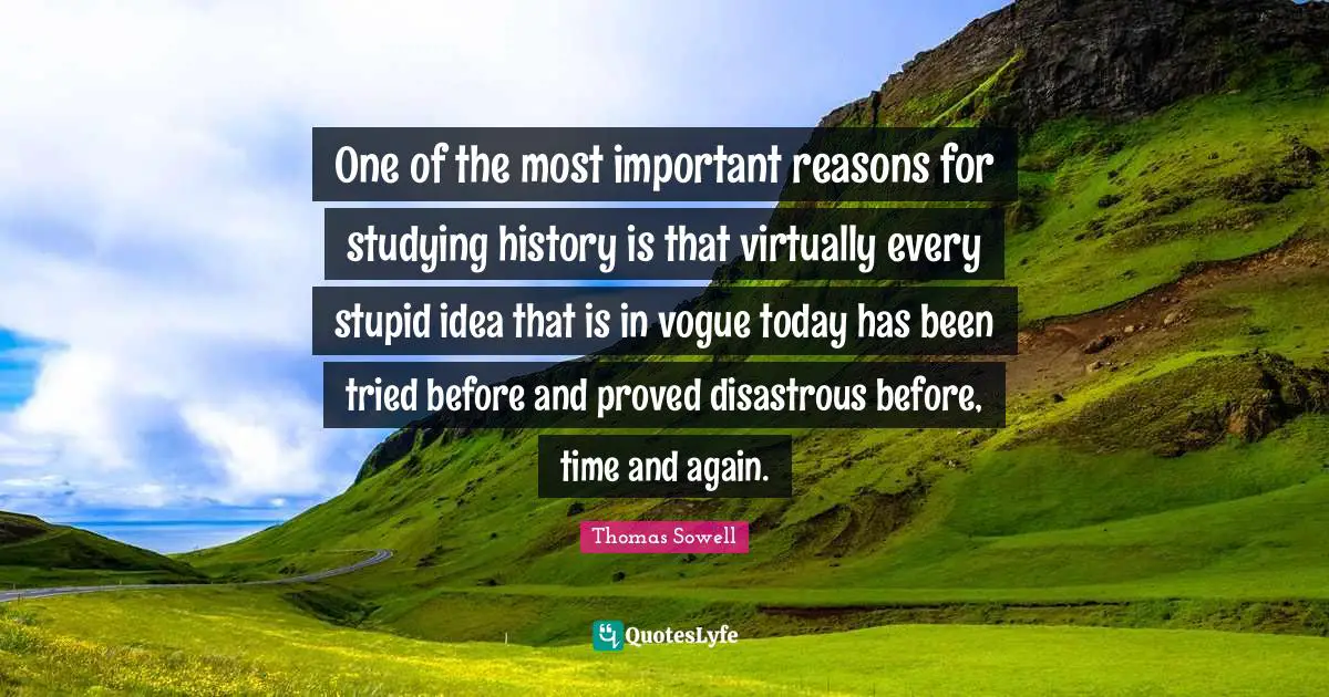 Thomas Sowell Quotes: "One of the most important reasons for studying history is that virtually every stupid idea that is in vogue today has been tried before and proved disastrous before, time and again."