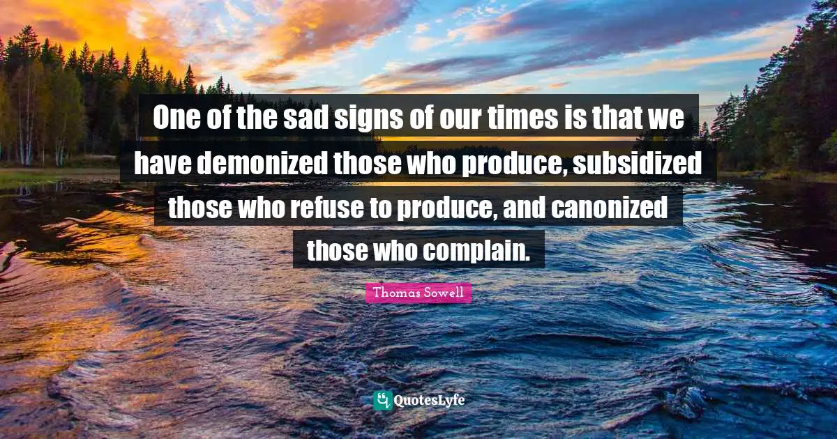 Thomas Sowell Quotes: "One of the sad signs of our times is that we have demonized those who produce, subsidized those who refuse to produce, and canonized those who complain."
