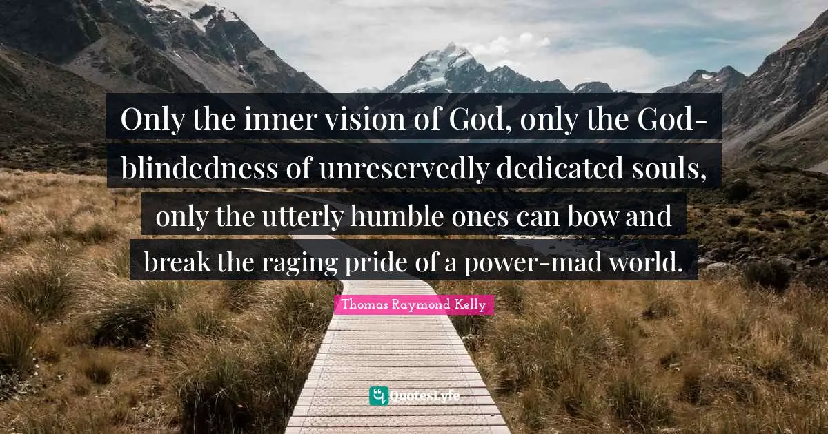 Only the inner vision of God, only the God-blindedness of unreservedly dedicated souls, only the utterly humble ones can bow and break the raging pride of a power-mad world.
