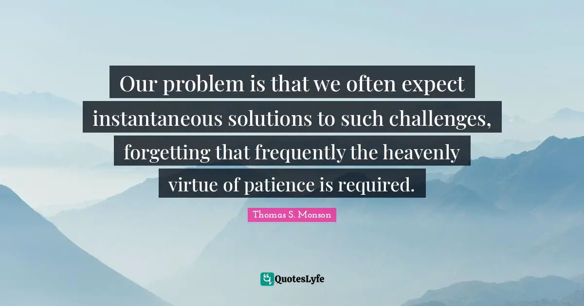 Our problem is that we often expect instantaneous solutions to such challenges, forgetting that frequently the heavenly virtue of patience is required.